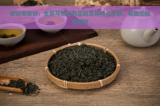 老班章茶饼：生茶与熟茶的区别及其特点详解，帮助您轻松辨别