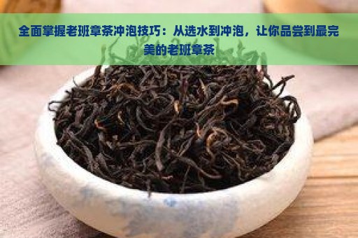 全面掌握老班章茶冲泡技巧：从选水到冲泡，让你品尝到最完美的老班章茶