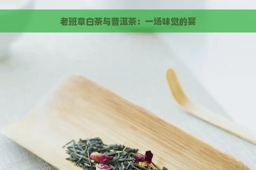 老班章白茶与普洱茶：一场味觉的宴