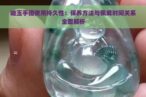 岫玉手镯使用持久性：保养方法与佩戴时间关系全面解析