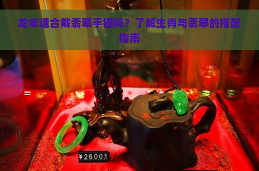 龙年适合戴翡翠手镯吗？了解生肖与翡翠的搭配指南