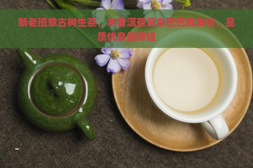 新老班章古树生茶，木普洱茶京东巴巴批发价，品质优良值得信