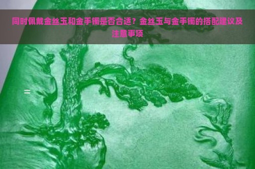 同时佩戴金丝玉和金手镯是否合适？金丝玉与金手镯的搭配建议及注意事项