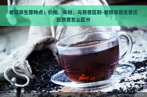 老班章生普特点：价格，年份，与熟普区别-老班章是生普还是熟普怎么区分