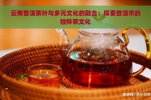 云南普洱茶叶与多元文化的融合：探索普洱市的独特茶文化