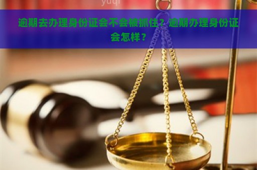 逾期去办理身份证会不会被抓住？逾期办理身份证会怎样？