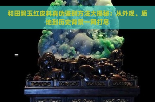 和田碧玉红皮料真伪鉴别方法大揭秘：从外观、质地到历史背景一网打尽