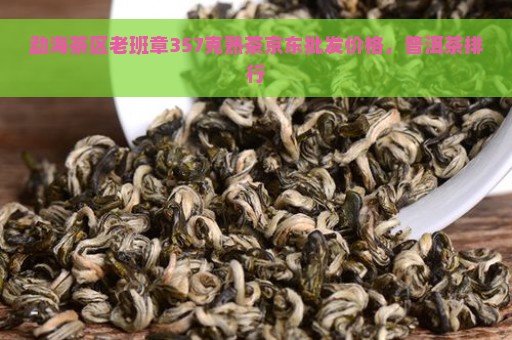 勐海茶区老班章357克熟茶京东批发价格，普洱茶排行