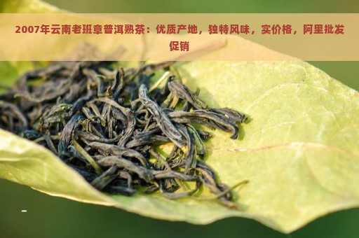 2007年云南老班章普洱熟茶：优质产地，独特风味，实价格，阿里批发促销