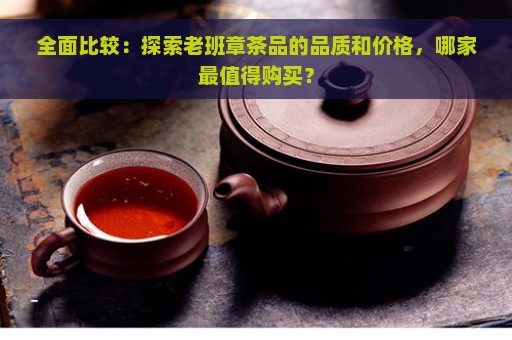 全面比较：探索老班章茶品的品质和价格，哪家最值得购买？