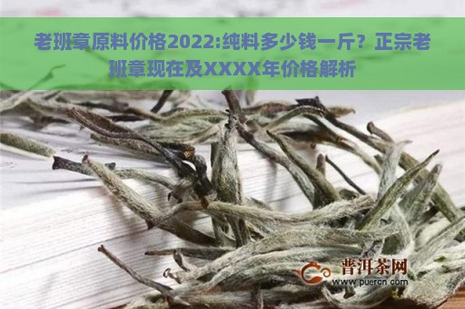 老班章原料价格2022:纯料多少钱一斤？正宗老班章现在及XXXX年价格解析