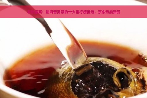 老班章茶：勐海普洱茶的十大排行榜佳选，京东热卖新品