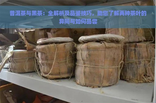 普洱茶与黑茶：全解析及品鉴技巧，助您了解两种茶叶的异同与如何品尝