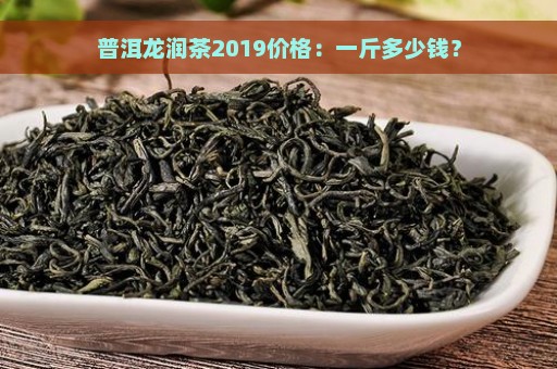 普洱龙润茶2019价格：一斤多少钱？