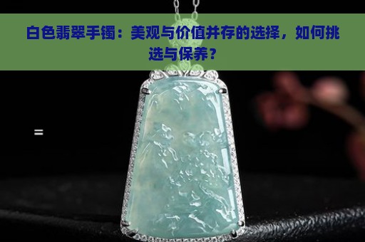 白色翡翠手镯：美观与价值并存的选择，如何挑选与保养？