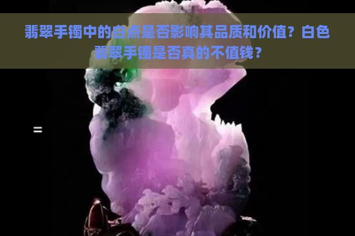 翡翠手镯中的白点是否影响其品质和价值？白色翡翠手镯是否真的不值钱？