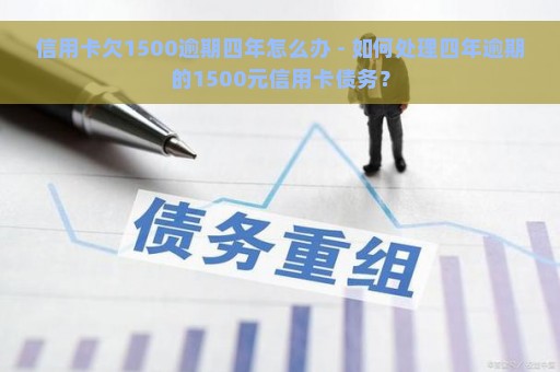 信用卡欠1500逾期四年怎么办 - 如何处理四年逾期的1500元信用卡债务？