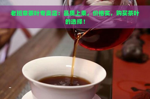 老班章茶叶专卖店：品质上乘，价格实，购买茶叶的选择！