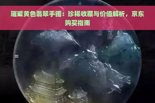 璀璨黄色翡翠手镯：珍稀收藏与价值解析，京东购买指南