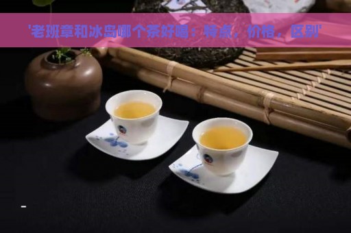 '老班章和冰岛哪个茶好喝：特点，价格，区别'