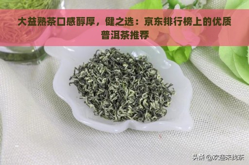 大益熟茶口感醇厚，健之选：京东排行榜上的优质普洱茶推荐