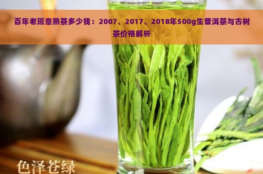 百年老班章熟茶多少钱：2007、2017、2018年500g生普洱茶与古树茶价格解析