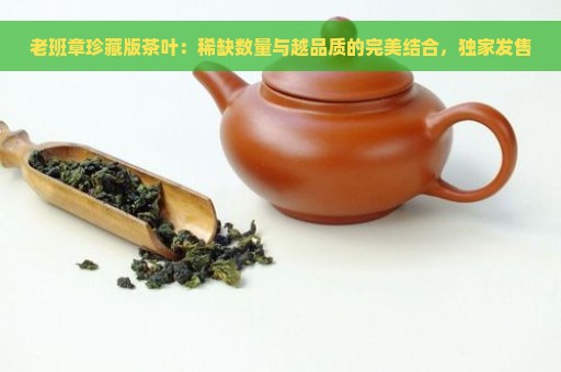 老班章珍藏版茶叶：稀缺数量与越品质的完美结合，独家发售