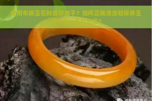 使用布擦玉石时越擦越干？如何正确清洁和保养玉石饰品以保持光泽？