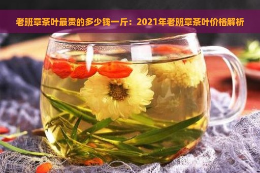 老班章茶叶最贵的多少钱一斤：2021年老班章茶叶价格解析