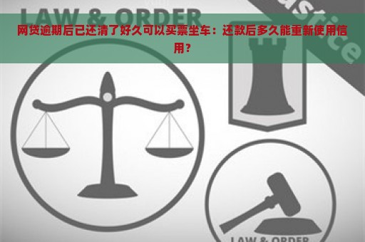 网贷逾期后已还清了好久可以买票坐车：还款后多久能重新使用信用？