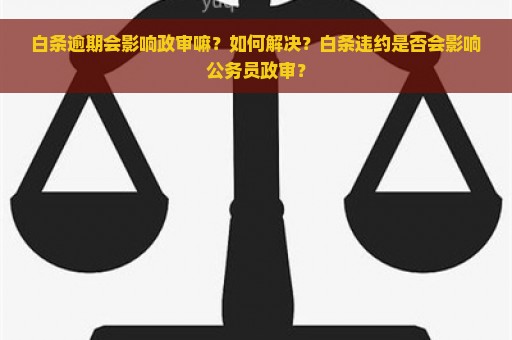 白条逾期会影响政审嘛？如何解决？白条违约是否会影响公务员政审？