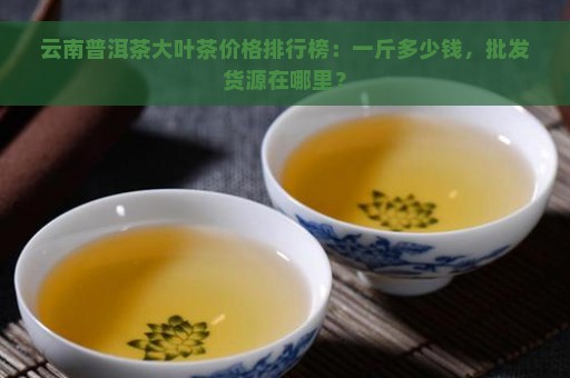 云南普洱茶大叶茶价格排行榜：一斤多少钱，批发货源在哪里？