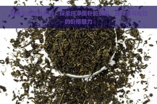 自然天成茶叶系列：探索纯净质朴的茶香，品味无与伦比的价格魅力