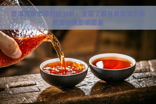 普洱古茶市场价格分析：全面了解各类普洱古茶的定价及影响因素