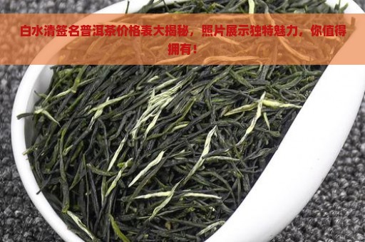 白水清签名普洱茶价格表大揭秘，照片展示独特魅力，你值得拥有！