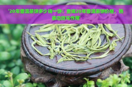 '20年普洱茶饼多少钱一饼：查询20年普洱茶饼价格，熟茶功效与作用'