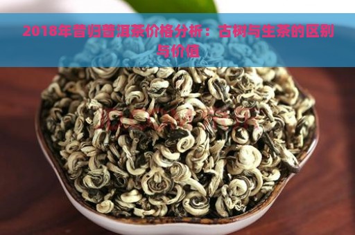 2018年昔归普洱茶价格分析：古树与生茶的区别与价值