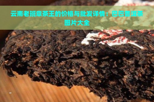 云南老班章茶王的价格与批发详情：巴巴普洱茶图片大全