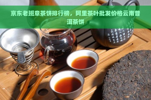 京东老班章茶饼排行榜，阿里茶叶批发价格云南普洱茶饼