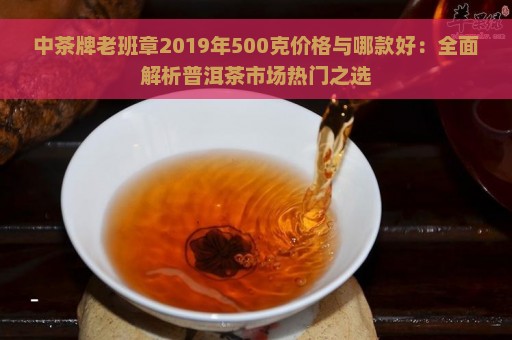 中茶牌老班章2019年500克价格与哪款好：全面解析普洱茶市场热门之选