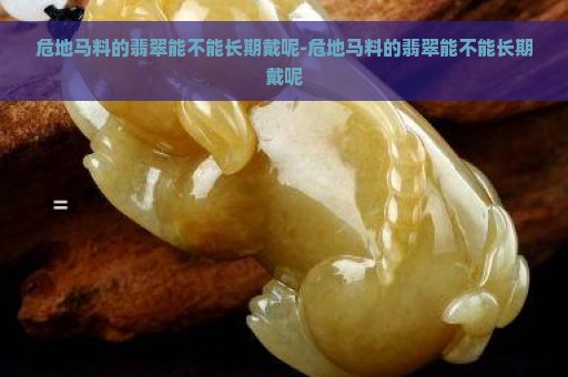 危地马料的翡翠能不能长期戴呢-危地马料的翡翠能不能长期戴呢