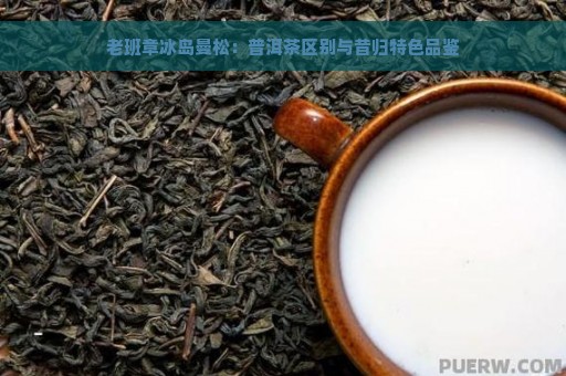 老班章冰岛曼松：普洱茶区别与昔归特色品鉴