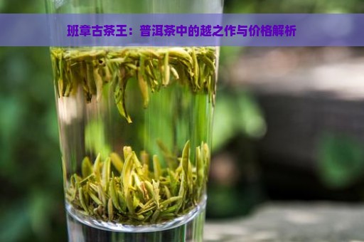 班章古茶王：普洱茶中的越之作与价格解析