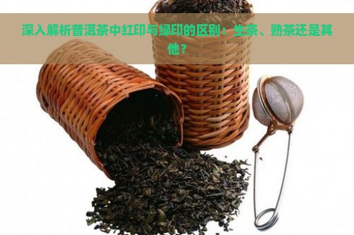 深入解析普洱茶中红印与绿印的区别：生茶、熟茶还是其他？