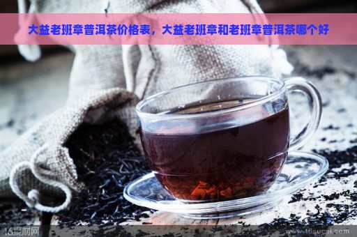 大益老班章普洱茶价格表，大益老班章和老班章普洱茶哪个好