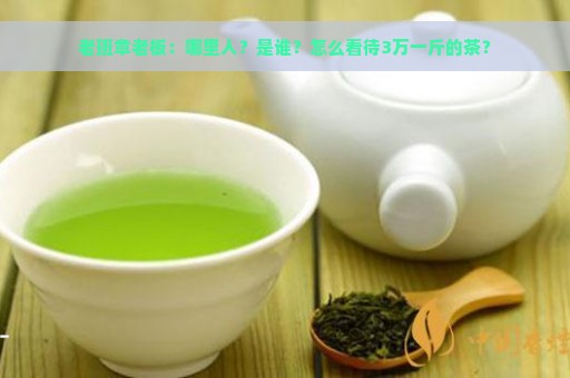 老班章老板：哪里人？是谁？怎么看待3万一斤的茶？