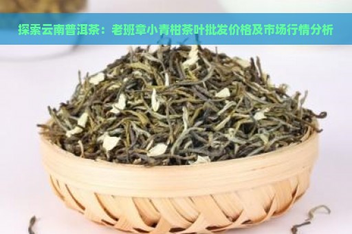 探索云南普洱茶：老班章小青柑茶叶批发价格及市场行情分析