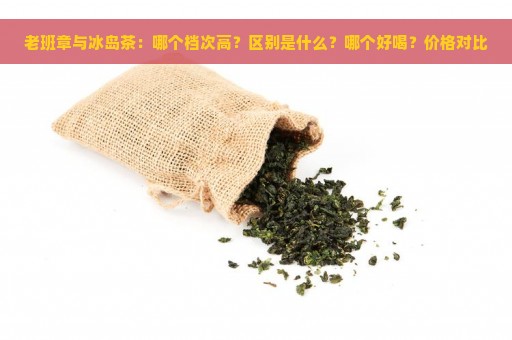 老班章与冰岛茶：哪个档次高？区别是什么？哪个好喝？价格对比