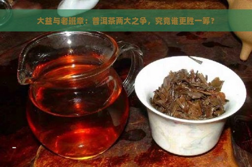 大益与老班章：普洱茶两大之争，究竟谁更胜一筹？