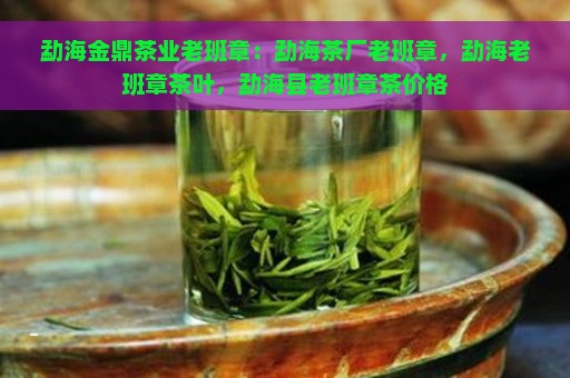 勐海金鼎茶业老班章：勐海茶厂老班章，勐海老班章茶叶，勐海县老班章茶价格